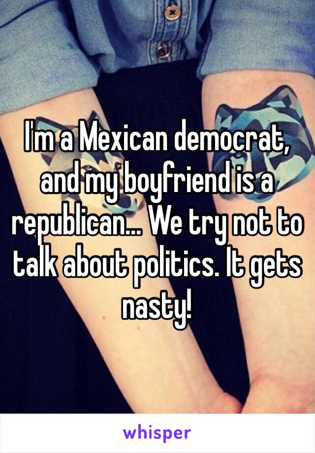 I'm a Mexican democrat, and my boyfriend is a republican... We try not to talk about politics. It gets nasty! 