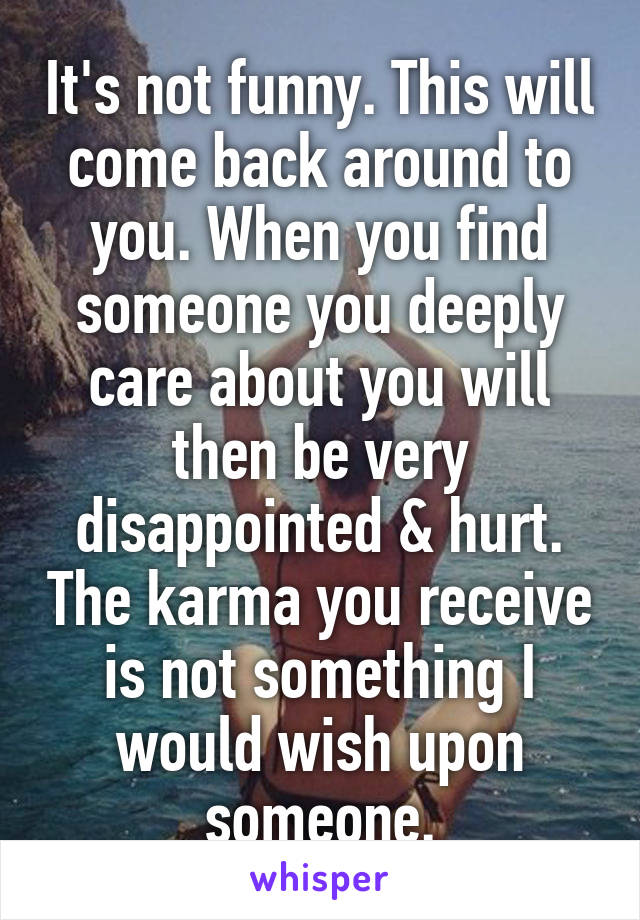 It's not funny. This will come back around to you. When you find someone you deeply care about you will then be very disappointed & hurt. The karma you receive is not something I would wish upon someone.