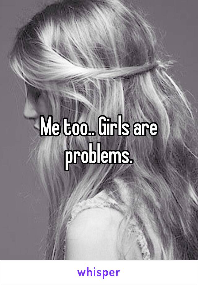 Me too.. Girls are problems.