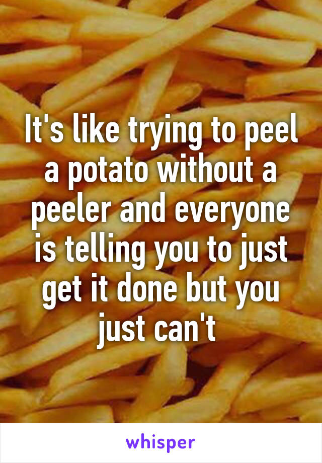 It's like trying to peel a potato without a peeler and everyone is telling you to just get it done but you just can't 