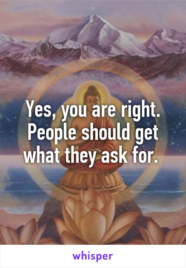 Yes, you are right. People should get what they ask for. 