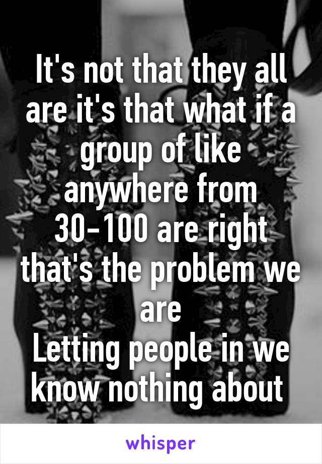 It's not that they all are it's that what if a group of like anywhere from 30-100 are right that's the problem we are
Letting people in we know nothing about 
