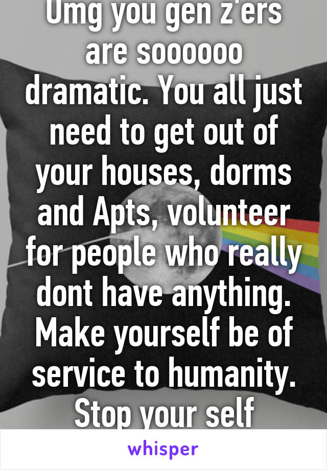 Omg you gen z'ers are soooooo dramatic. You all just need to get out of your houses, dorms and Apts, volunteer for people who really dont have anything. Make yourself be of service to humanity. Stop your self loathing. 