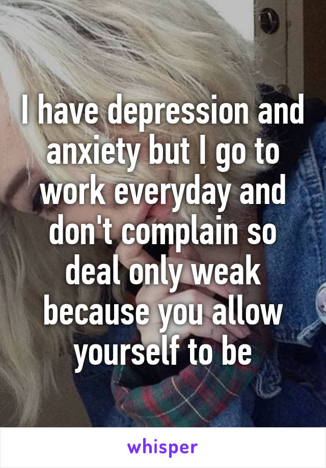 I have depression and anxiety but I go to work everyday and don't complain so deal only weak because you allow yourself to be