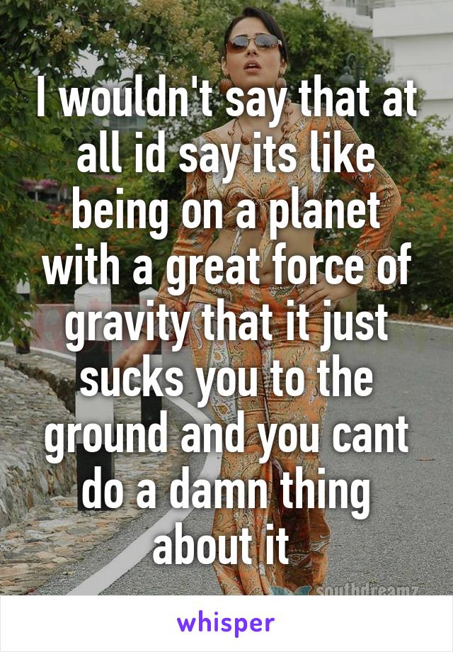 I wouldn't say that at all id say its like being on a planet with a great force of gravity that it just sucks you to the ground and you cant do a damn thing about it 
