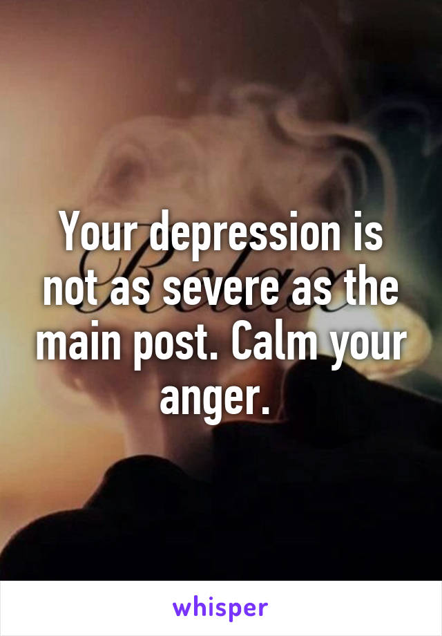 Your depression is not as severe as the main post. Calm your anger. 