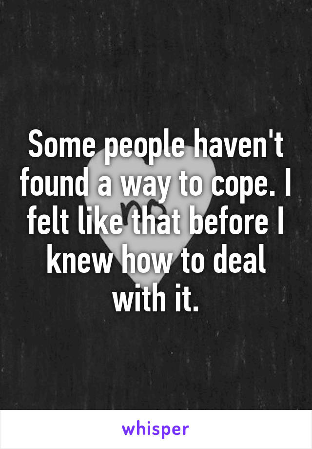 Some people haven't found a way to cope. I felt like that before I knew how to deal with it.