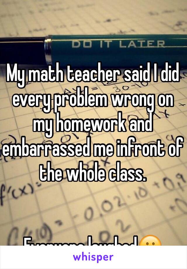 My math teacher said I did every problem wrong on my homework and embarrassed me infront of the whole class.


Everyone laughed😕