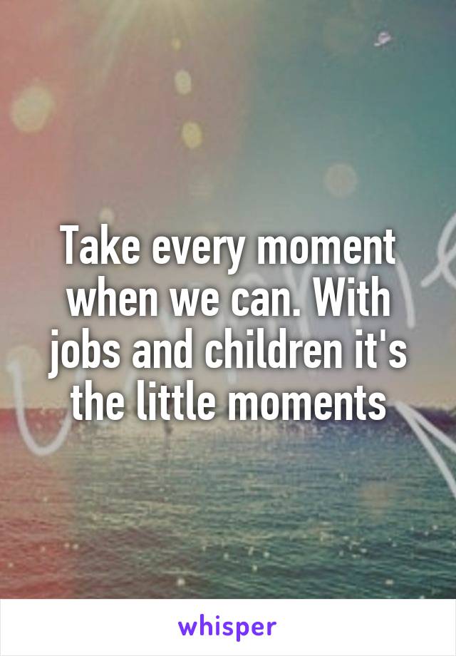 Take every moment when we can. With jobs and children it's the little moments