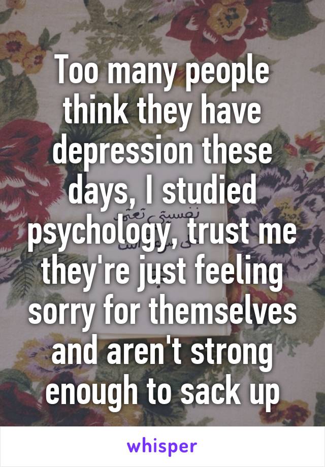 Too many people think they have depression these days, I studied psychology, trust me they're just feeling sorry for themselves and aren't strong enough to sack up