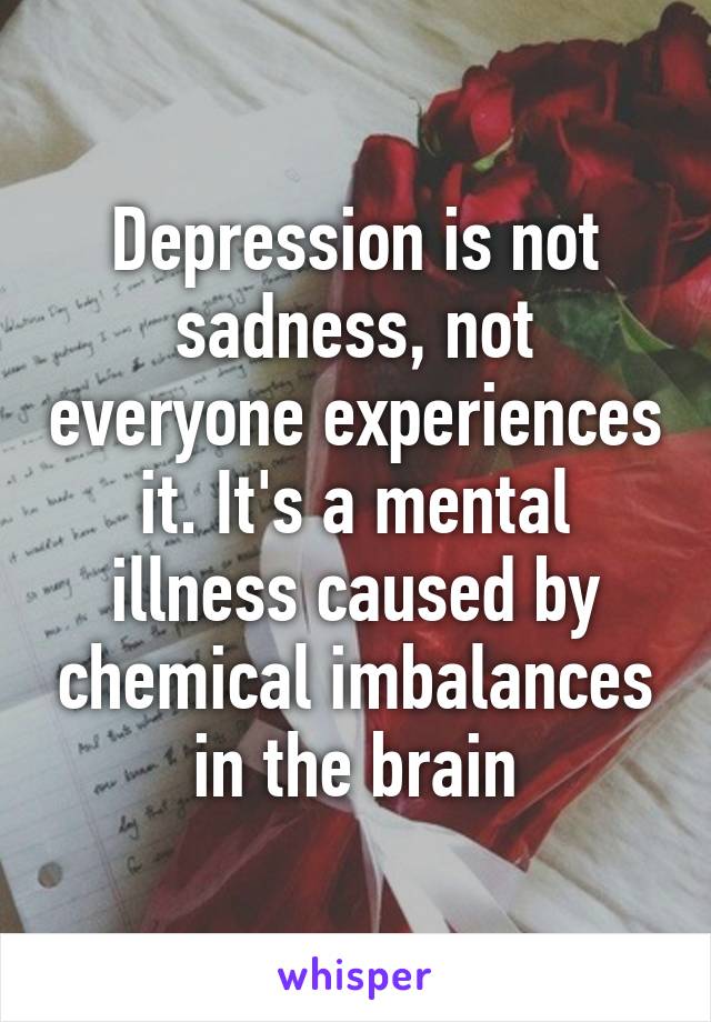 Depression is not sadness, not everyone experiences it. It's a mental illness caused by chemical imbalances in the brain