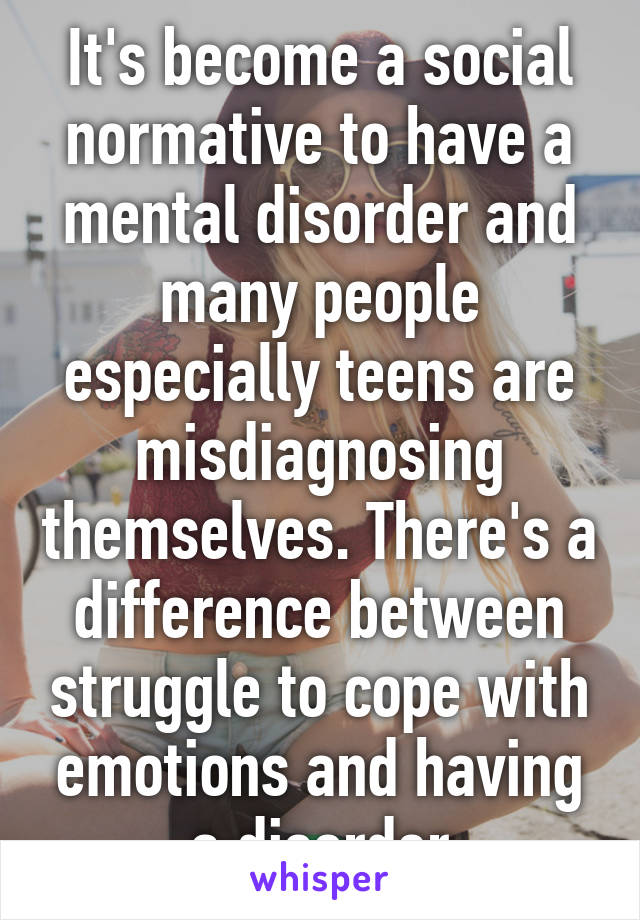 It's become a social normative to have a mental disorder and many people especially teens are misdiagnosing themselves. There's a difference between struggle to cope with emotions and having a disorder