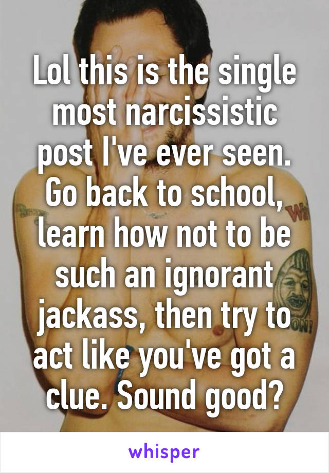 Lol this is the single most narcissistic post I've ever seen. Go back to school, learn how not to be such an ignorant jackass, then try to act like you've got a clue. Sound good?