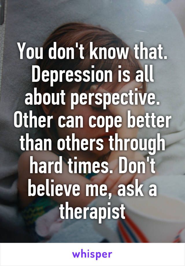 You don't know that. Depression is all about perspective. Other can cope better than others through hard times. Don't believe me, ask a therapist