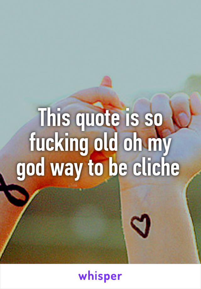 This quote is so fucking old oh my god way to be cliche 