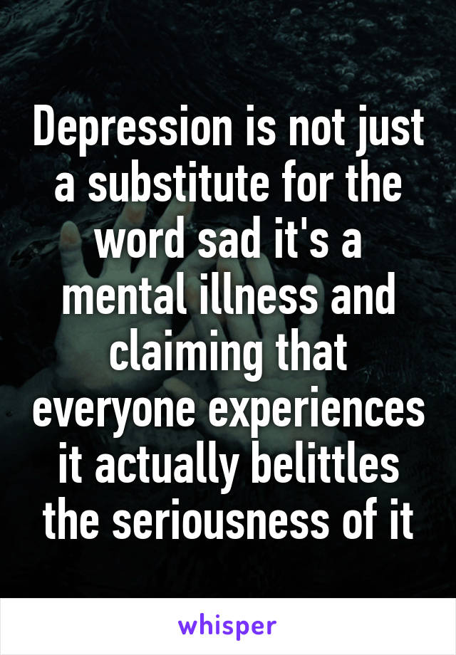 Depression is not just a substitute for the word sad it's a mental illness and claiming that everyone experiences it actually belittles the seriousness of it