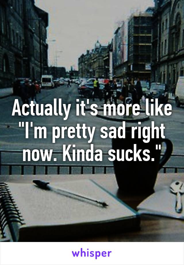 Actually it's more like "I'm pretty sad right now. Kinda sucks."