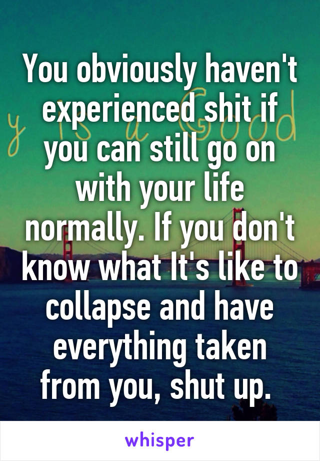 You obviously haven't experienced shit if you can still go on with your life normally. If you don't know what It's like to collapse and have everything taken from you, shut up. 