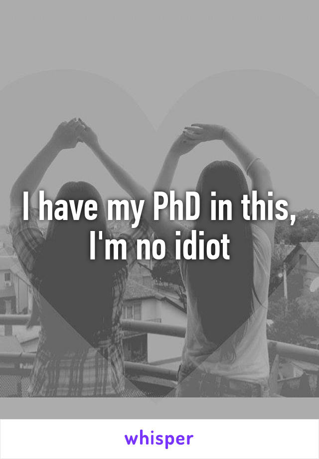 I have my PhD in this, I'm no idiot