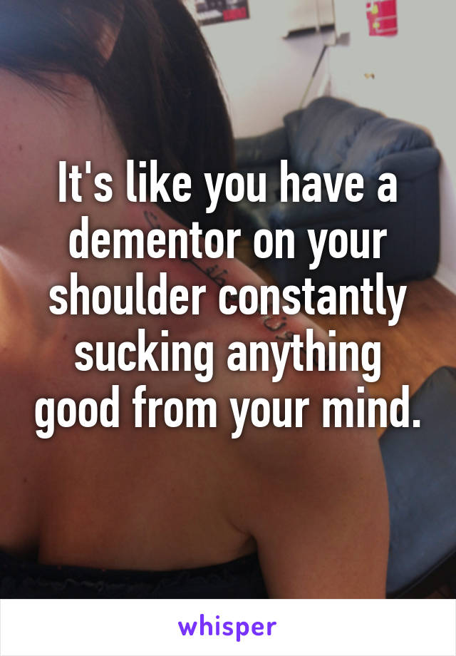 It's like you have a dementor on your shoulder constantly sucking anything good from your mind. 