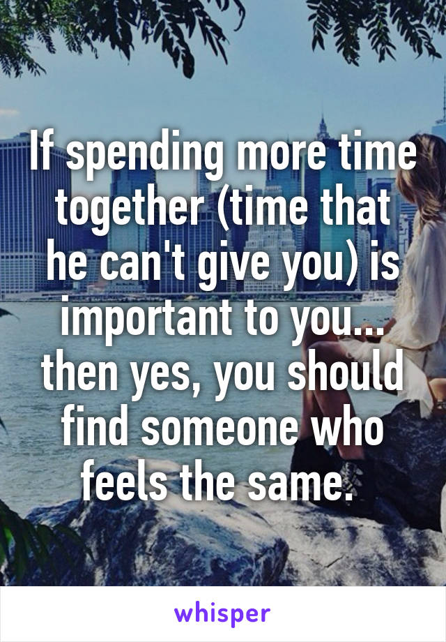 If spending more time together (time that he can't give you) is important to you... then yes, you should find someone who feels the same. 