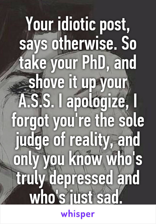 Your idiotic post, says otherwise. So take your PhD, and shove it up your A.S.S. I apologize, I forgot you're the sole judge of reality, and only you know who's truly depressed and who's just sad. 