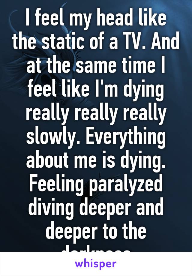 I feel my head like the static of a TV. And at the same time I feel like I'm dying really really really slowly. Everything about me is dying. Feeling paralyzed diving deeper and deeper to the darkness