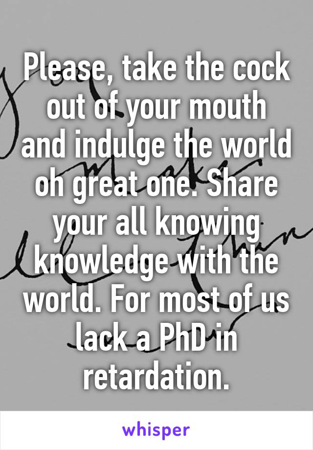 Please, take the cock out of your mouth and indulge the world oh great one. Share your all knowing knowledge with the world. For most of us lack a PhD in retardation.