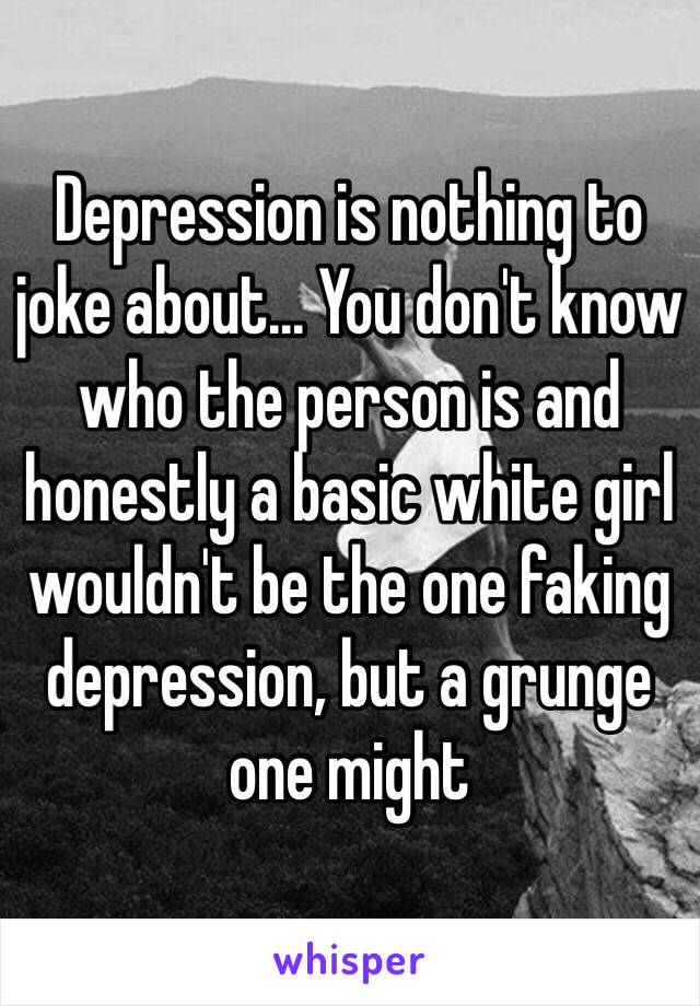 Depression is nothing to joke about... You don't know who the person is and honestly a basic white girl wouldn't be the one faking depression, but a grunge one might