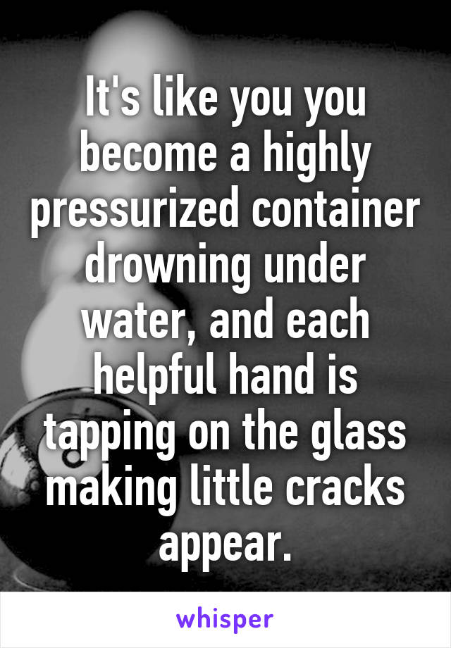 It's like you you become a highly pressurized container drowning under water, and each helpful hand is tapping on the glass making little cracks appear.