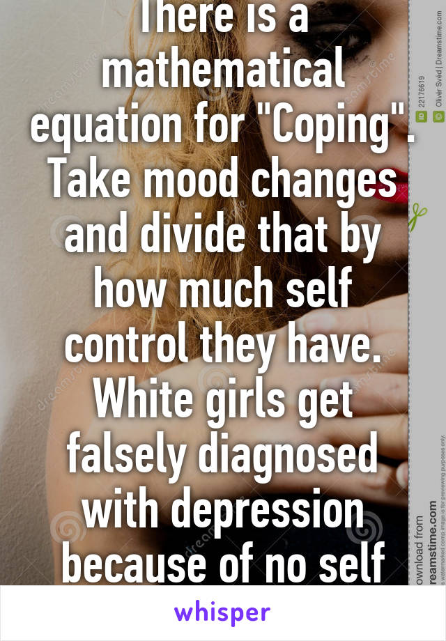 There is a mathematical equation for "Coping". Take mood changes and divide that by how much self control they have.
White girls get falsely diagnosed with depression because of no self control.