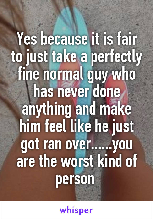 Yes because it is fair to just take a perfectly fine normal guy who has never done anything and make him feel like he just got ran over......you are the worst kind of person 