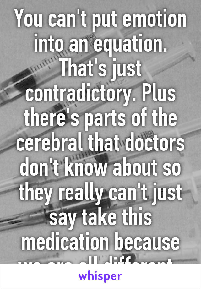 You can't put emotion into an equation. That's just contradictory. Plus there's parts of the cerebral that doctors don't know about so they really can't just say take this medication because we are all different. 