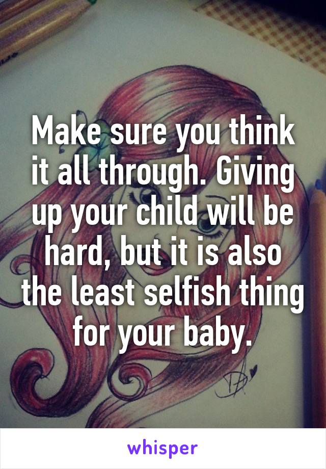 Make sure you think it all through. Giving up your child will be hard, but it is also the least selfish thing for your baby.