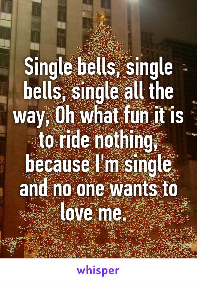 Single bells, single bells, single all the way, Oh what fun it is to ride nothing, because I'm single and no one wants to love me.  