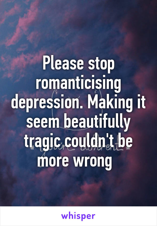 Please stop romanticising depression. Making it seem beautifully tragic couldn't be more wrong  