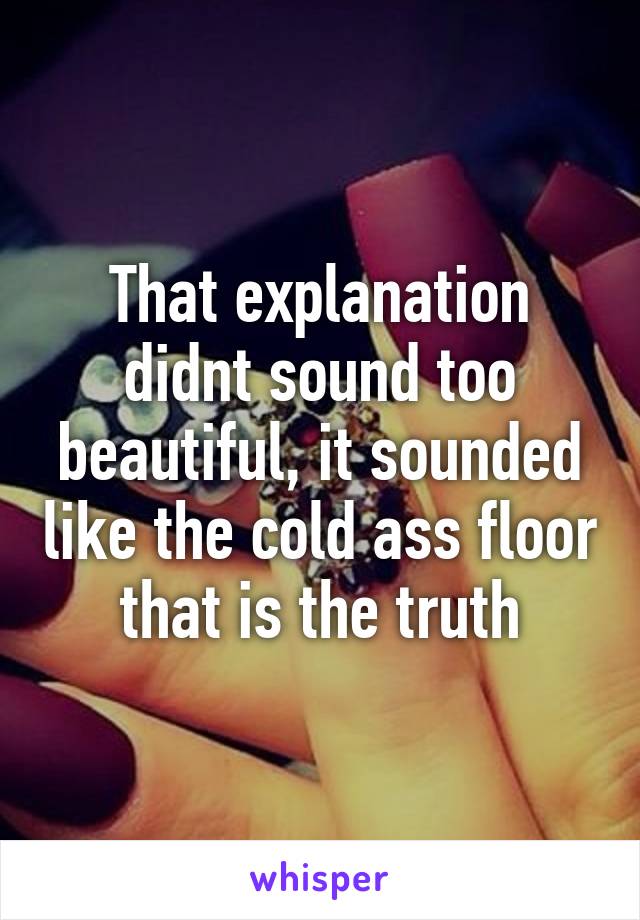 That explanation didnt sound too beautiful, it sounded like the cold ass floor that is the truth