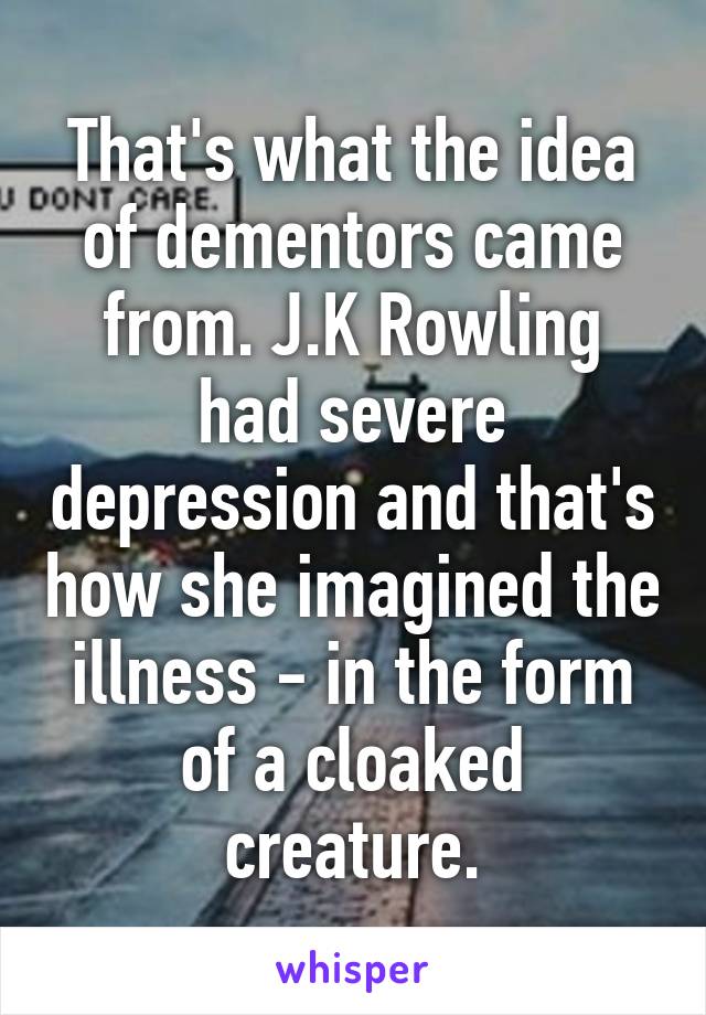 That's what the idea of dementors came from. J.K Rowling had severe depression and that's how she imagined the illness - in the form of a cloaked creature.