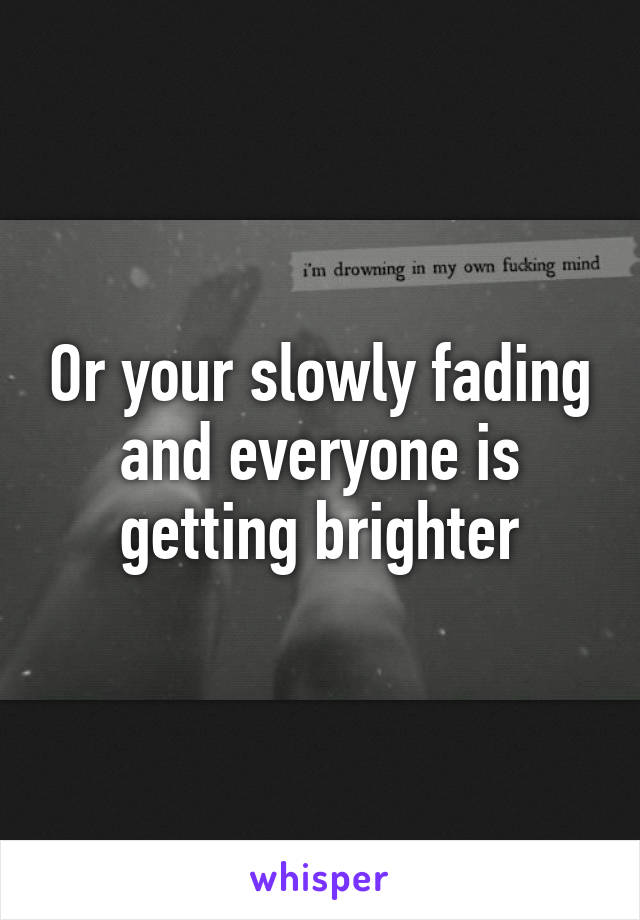 Or your slowly fading and everyone is getting brighter