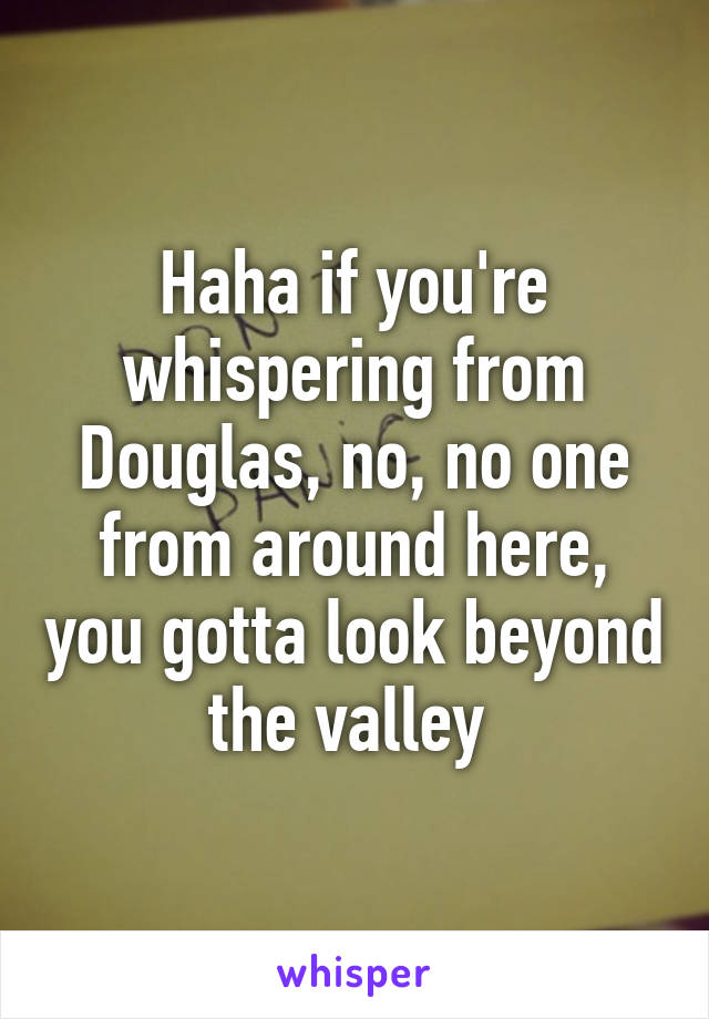 Haha if you're whispering from Douglas, no, no one from around here, you gotta look beyond the valley 