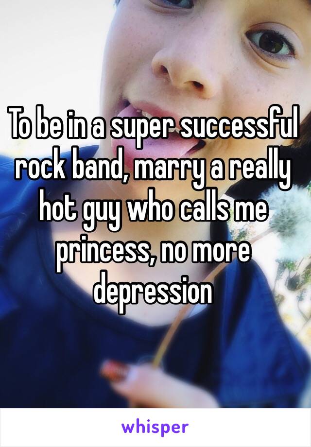 To be in a super successful rock band, marry a really hot guy who calls me princess, no more depression  