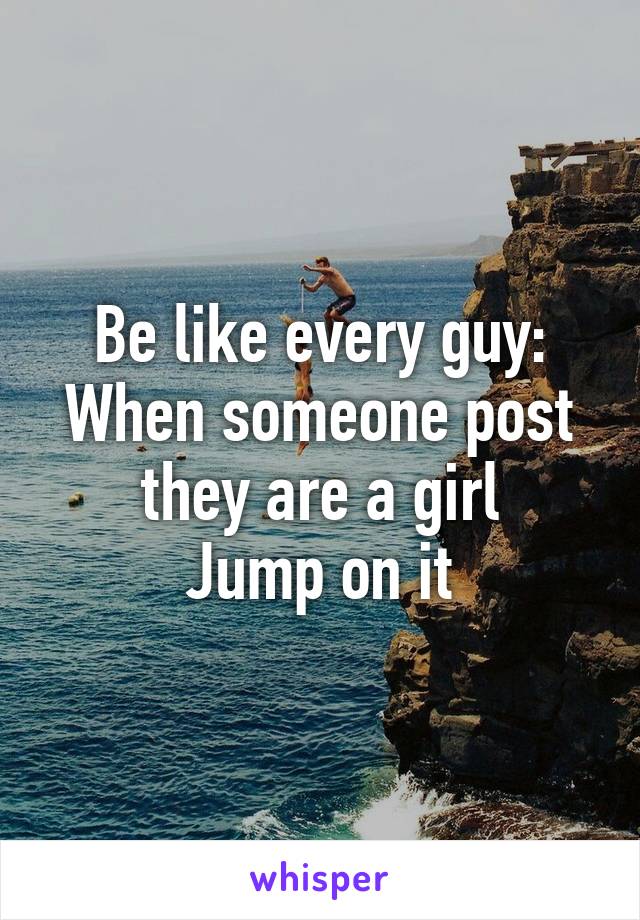 Be like every guy:
When someone post they are a girl
Jump on it