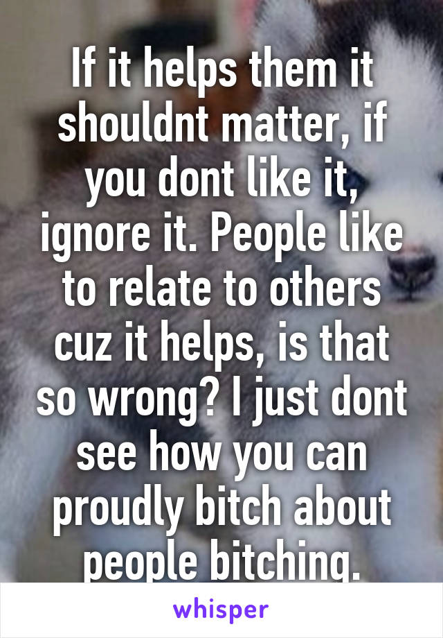 If it helps them it shouldnt matter, if you dont like it, ignore it. People like to relate to others cuz it helps, is that so wrong? I just dont see how you can proudly bitch about people bitching.