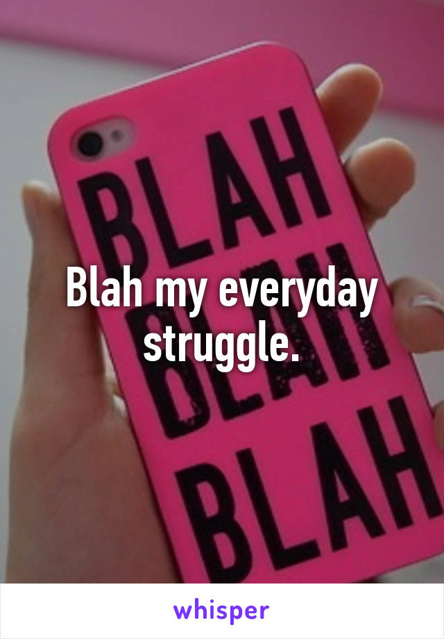 Blah my everyday struggle.