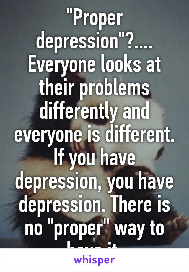 "Proper depression"?....
Everyone looks at their problems differently and everyone is different. If you have depression, you have depression. There is no "proper" way to have it.