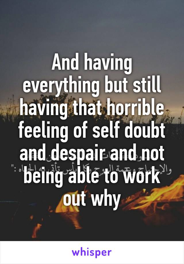 And having everything but still having that horrible feeling of self doubt and despair and not being able to work out why