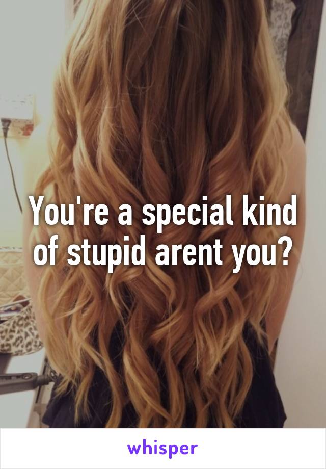 You're a special kind of stupid arent you?