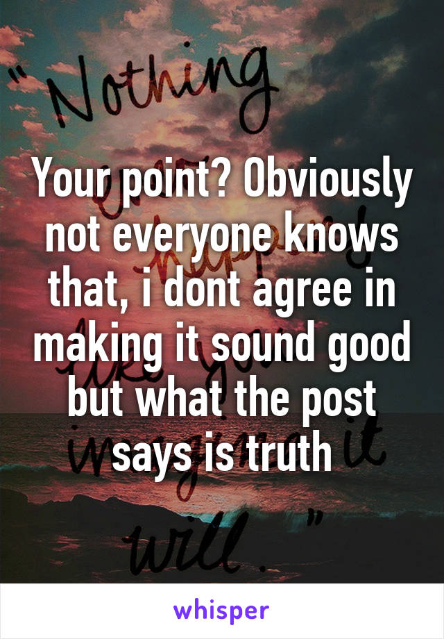 Your point? Obviously not everyone knows that, i dont agree in making it sound good but what the post says is truth