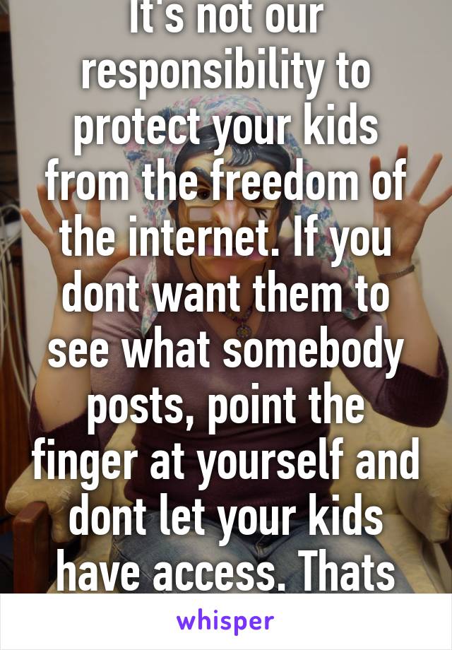 It's not our responsibility to protect your kids from the freedom of the internet. If you dont want them to see what somebody posts, point the finger at yourself and dont let your kids have access. Thats your responibility.