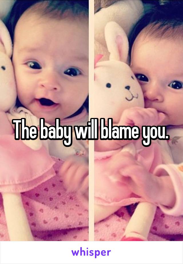 The baby will blame you. 